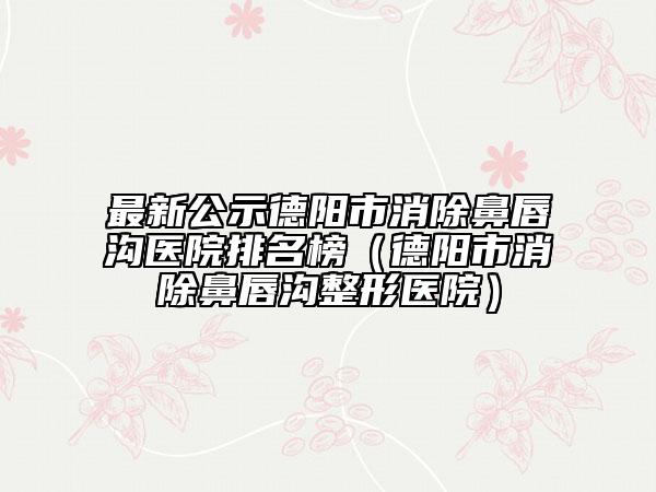 最新公示德阳市消除鼻唇沟医院排名榜（德阳市消除鼻唇沟整形医院）