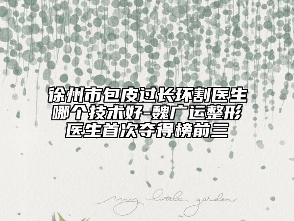 徐州市包皮过长环割医生哪个技术好-魏广运整形医生首次夺得榜前三