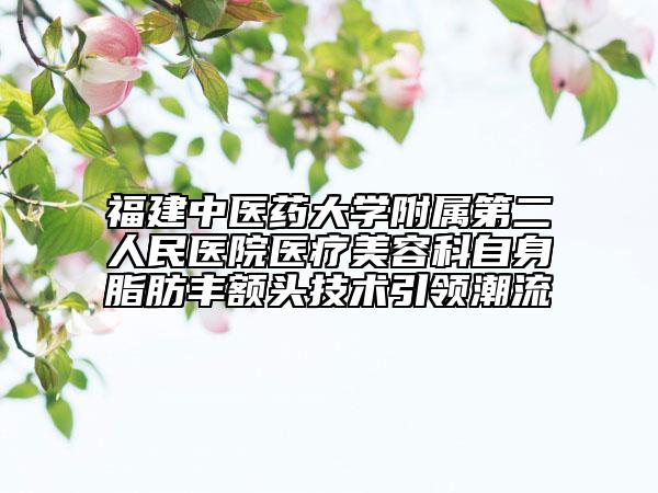 福建中医药大学附属第二人民医院医疗美容科自身脂肪丰额头技术引领潮流