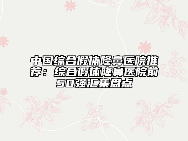 中国综合假体隆鼻医院推荐：综合假体隆鼻医院前50强汇集盘点