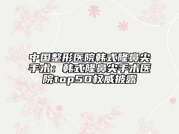 中国整形医院韩式隆鼻尖手术：韩式隆鼻尖手术医院top50权威披露