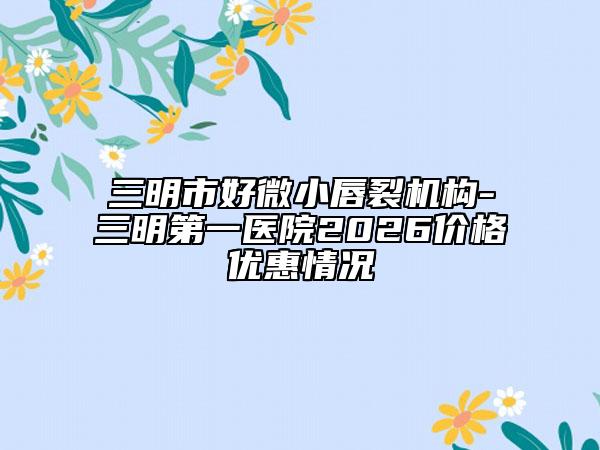 三明市好微小唇裂机构-三明第一医院2026价格优惠情况
