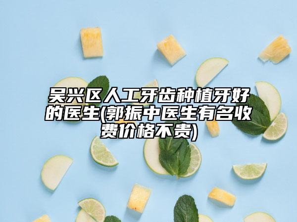 吴兴区人工牙齿种植牙好的医生(郭振中医生有名收费价格不贵)
