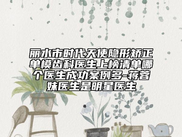 丽水市时代天使隐形矫正单模齿科医生上榜清单哪个医生成功案例多-蒋蓉妹医生是明星医生