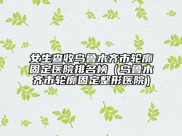 女生查收乌鲁木齐市轮廓固定医院排名榜（乌鲁木齐市轮廓固定整形医院）