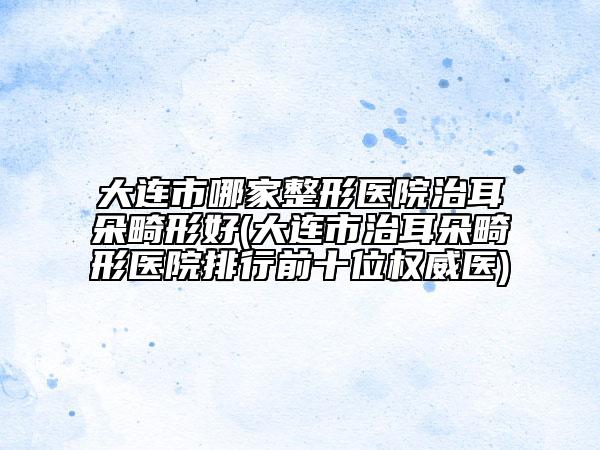 大连市哪家整形医院治耳朵畸形好(大连市治耳朵畸形医院排行前十位权威医)