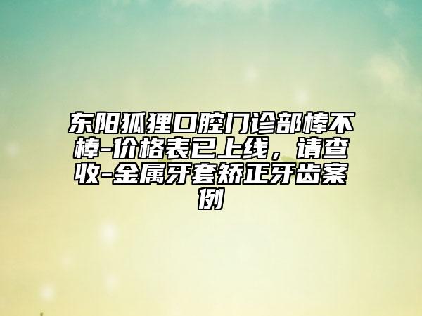 东阳狐狸口腔门诊部棒不棒-价格表已上线，请查收-金属牙套矫正牙齿案例