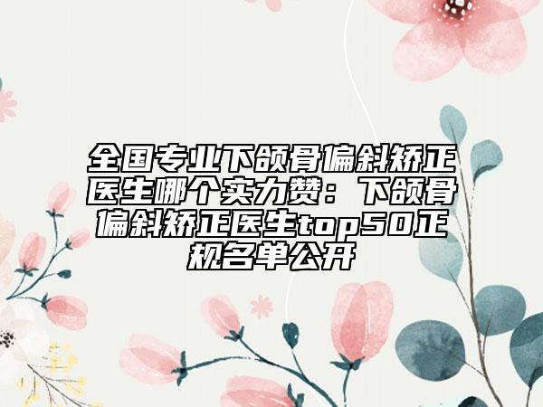 全国专业下颌骨偏斜矫正医生哪个实力赞：下颌骨偏斜矫正医生top50正规名单公开