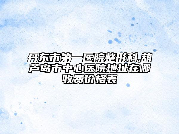 丹东市第一医院整形科,葫芦岛市中心医院地址在哪收费价格表