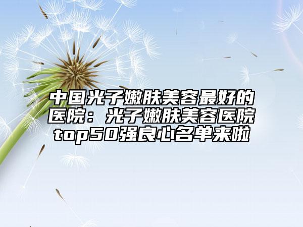 中国光子嫩肤美容最好的医院：光子嫩肤美容医院top50强良心名单来啦