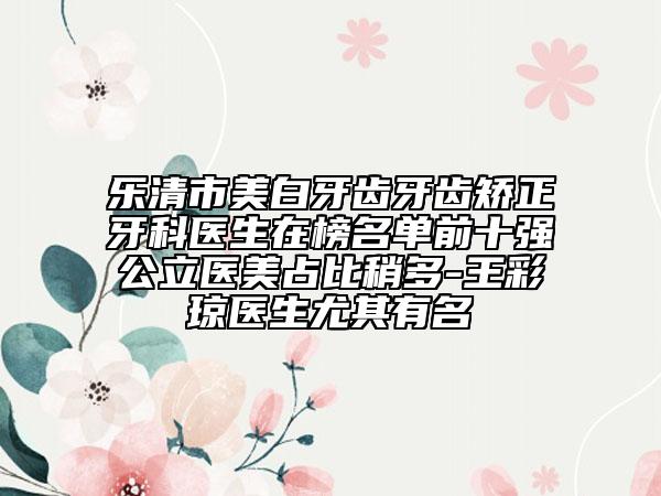 乐清市美白牙齿牙齿矫正牙科医生在榜名单前十强公立医美占比稍多-王彩琼医生尤其有名