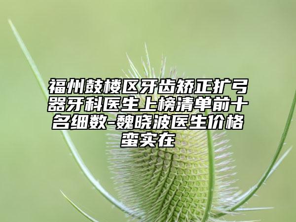 福州鼓楼区牙齿矫正扩弓器牙科医生上榜清单前十名细数-魏晓波医生价格蛮实在