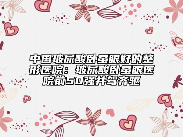 中国玻尿酸卧蚕眼好的整形医院：玻尿酸卧蚕眼医院前50强并驾齐驱