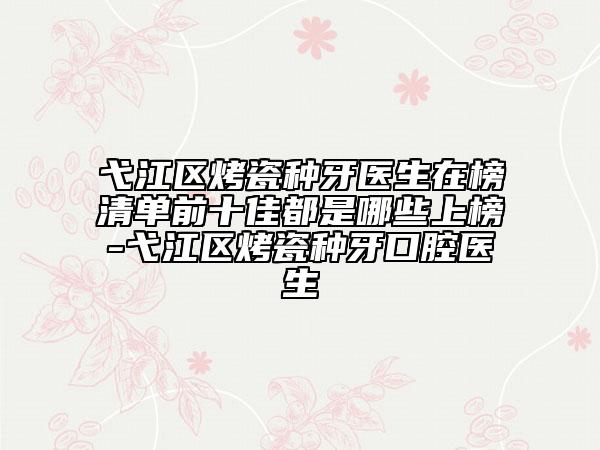 弋江区烤瓷种牙医生在榜清单前十佳都是哪些上榜-弋江区烤瓷种牙口腔医生