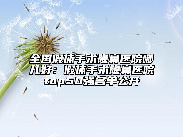 全国假体手术隆鼻医院哪儿好：假体手术隆鼻医院top50强名单公开