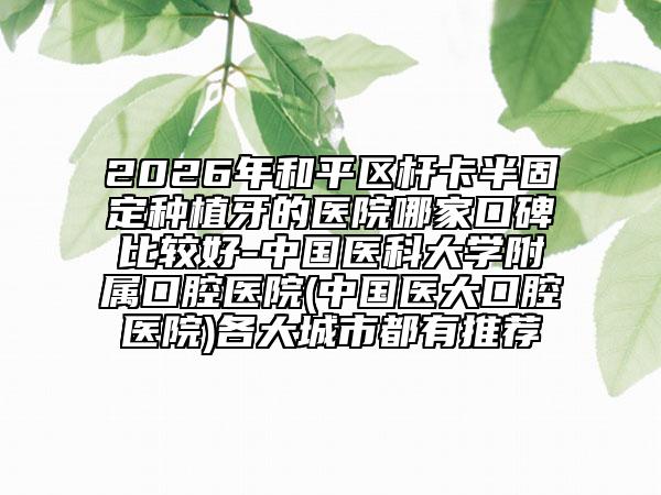 2026年和平区杆卡半固定种植牙的医院哪家口碑比较好-中国医科大学附属口腔医院(中国医大口腔医院)各大城市都有推荐