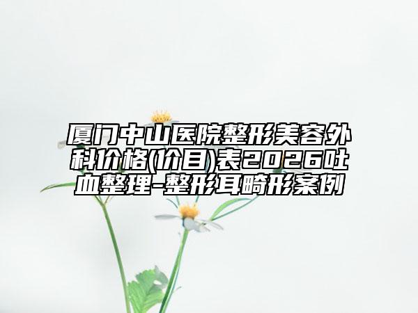 厦门中山医院整形美容外科价格(价目)表2026吐血整理-整形耳畸形案例