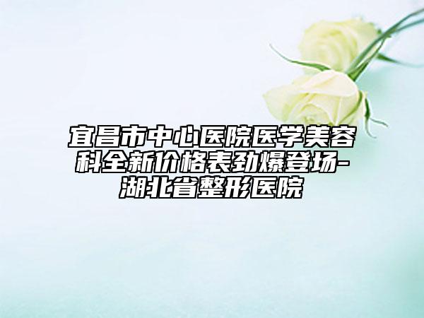 宜昌市中心医院医学美容科全新价格表劲爆登场-湖北省整形医院