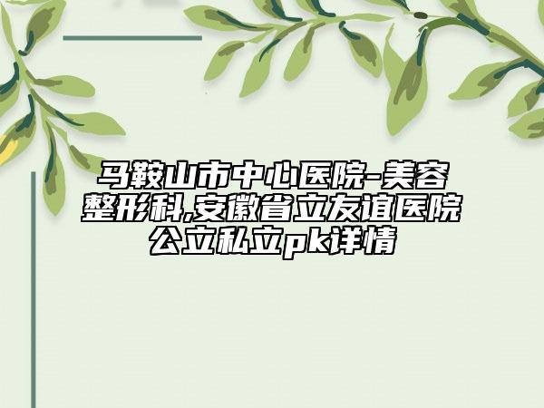 马鞍山市中心医院-美容整形科,安徽省立友谊医院公立私立pk详情
