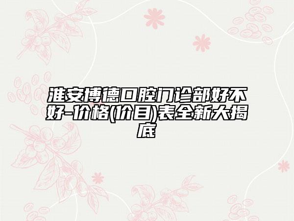 淮安博德口腔门诊部好不好-价格(价目)表全新大揭底