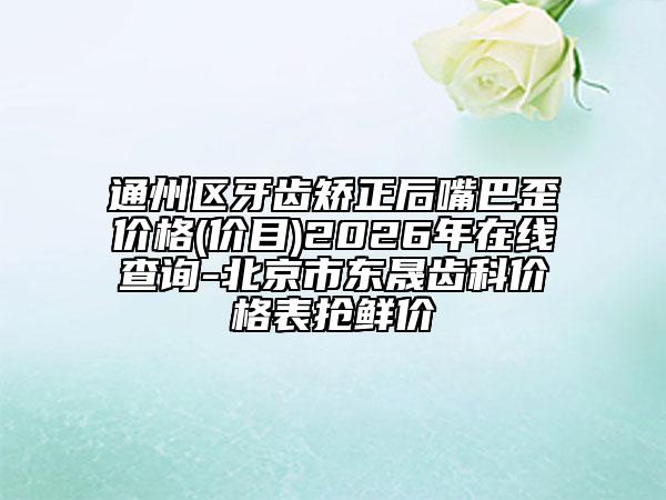 通州区牙齿矫正后嘴巴歪价格(价目)2026年在线查询-北京市东晟齿科价格表抢鲜价