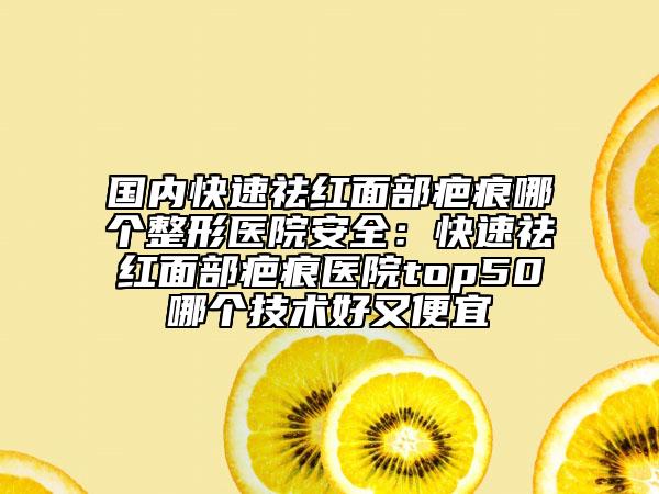 国内快速祛红面部疤痕哪个整形医院安全：快速祛红面部疤痕医院top50哪个技术好又便宜