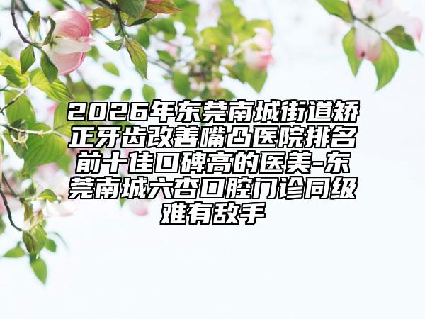 2026年东莞南城街道矫正牙齿改善嘴凸医院排名前十佳口碑高的医美-东莞南城六杏口腔门诊同级难有敌手