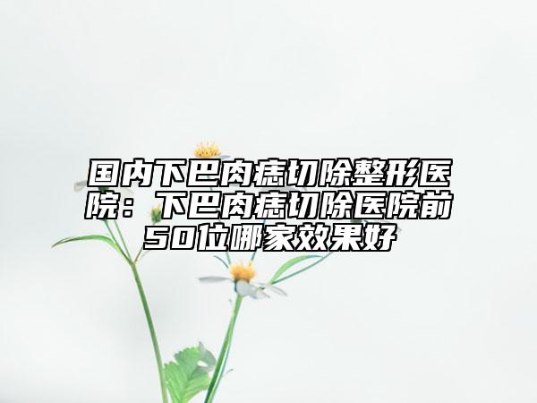 国内下巴肉痣切除整形医院：下巴肉痣切除医院前50位哪家效果好