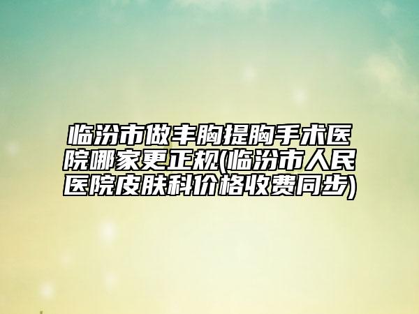 临汾市做丰胸提胸手术医院哪家更正规(临汾市人民医院皮肤科价格收费同步)