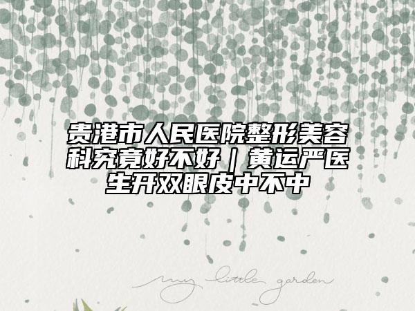 贵港市人民医院整形美容科究竟好不好｜黄运严医生开双眼皮中不中