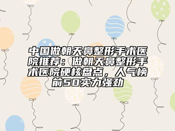 中国做朝天鼻整形手术医院推荐：做朝天鼻整形手术医院硬核盘点，人气榜前50实力强劲