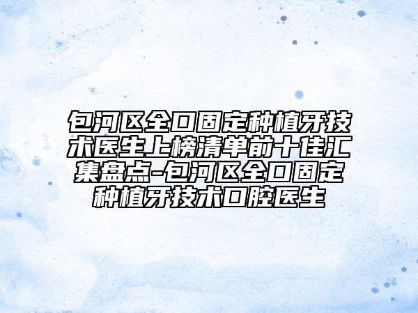包河区全口固定种植牙技术医生上榜清单前十佳汇集盘点-包河区全口固定种植牙技术口腔医生