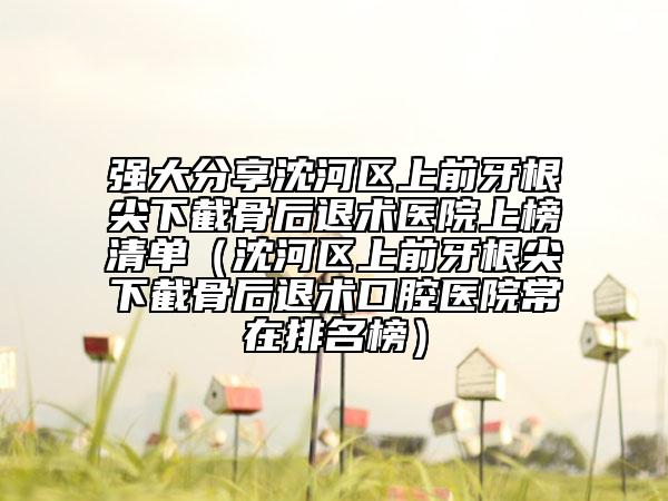 强大分享沈河区上前牙根尖下截骨后退术医院上榜清单（沈河区上前牙根尖下截骨后退术口腔医院常在排名榜）