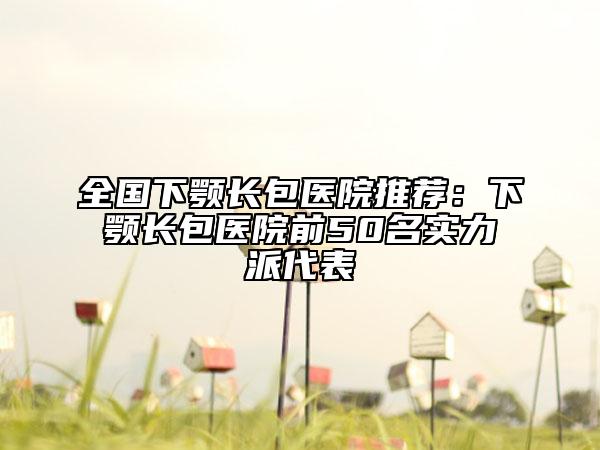 全国下颚长包医院推荐：下颚长包医院前50名实力派代表