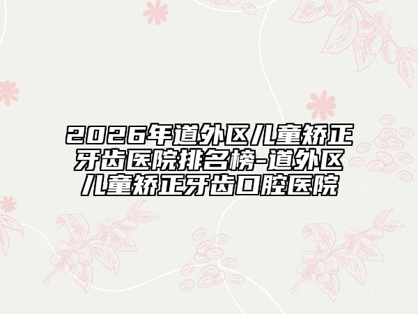 2026年道外区儿童矫正牙齿医院排名榜-道外区儿童矫正牙齿口腔医院