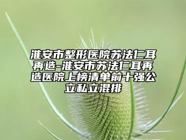 淮安市整形医院苏法仁耳再造-淮安市苏法仁耳再造医院上榜清单前十强公立私立混排