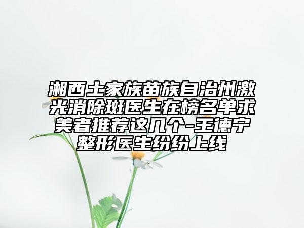 湘西土家族苗族自治州激光消除斑医生在榜名单求美者推荐这几个-王德宁整形医生纷纷上线