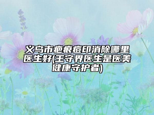 义乌市疤痕痘印消除哪里医生好(王守界医生是医美健康守护者)