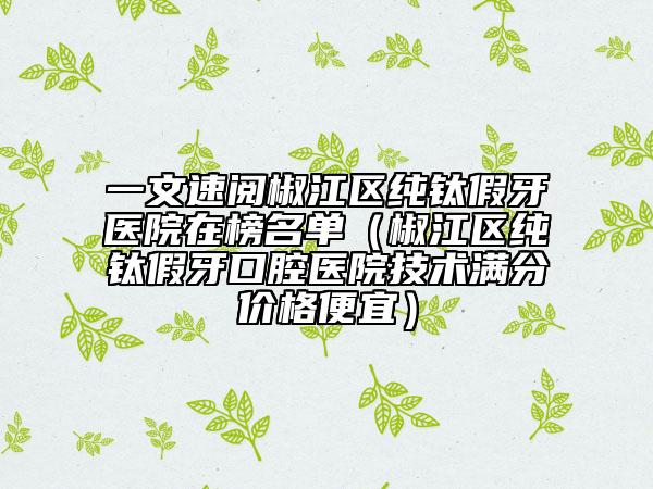 一文速阅椒江区纯钛假牙医院在榜名单（椒江区纯钛假牙口腔医院技术满分价格便宜）