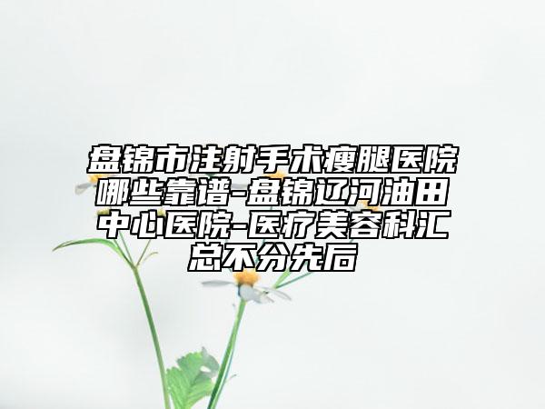 盘锦市注射手术瘦腿医院哪些靠谱-盘锦辽河油田中心医院-医疗美容科汇总不分先后