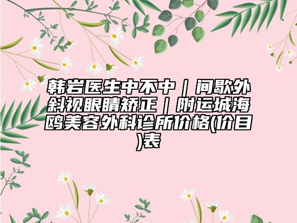 韩岩医生中不中｜间歇外斜视眼睛矫正｜附运城海鸥美容外科诊所价格(价目)表
