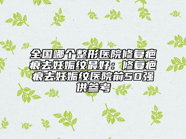 全国哪个整形医院修复疤痕去妊娠纹最好：修复疤痕去妊娠纹医院前50强供参考