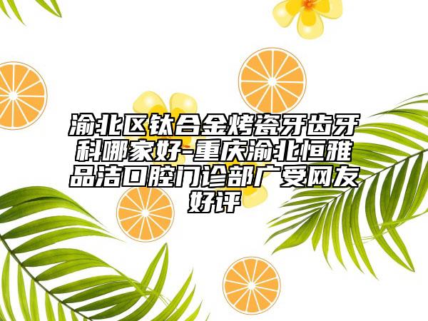 渝北区钛合金烤瓷牙齿牙科哪家好-重庆渝北恒雅品洁口腔门诊部广受网友好评