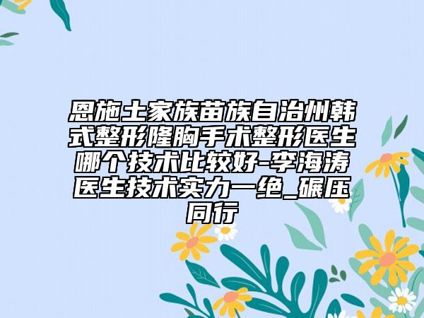 恩施土家族苗族自治州韩式整形隆胸手术整形医生哪个技术比较好-李海涛医生技术实力一绝_碾压同行