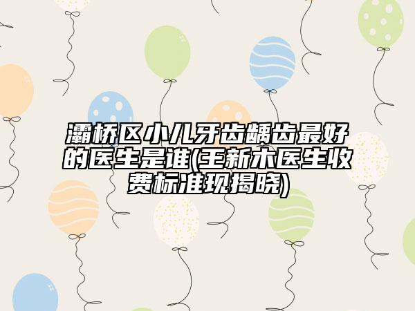 灞桥区小儿牙齿龋齿最好的医生是谁(王新木医生收费标准现揭晓)