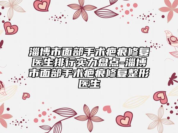 淄博市面部手术疤痕修复医生排行实力盘点-淄博市面部手术疤痕修复整形医生