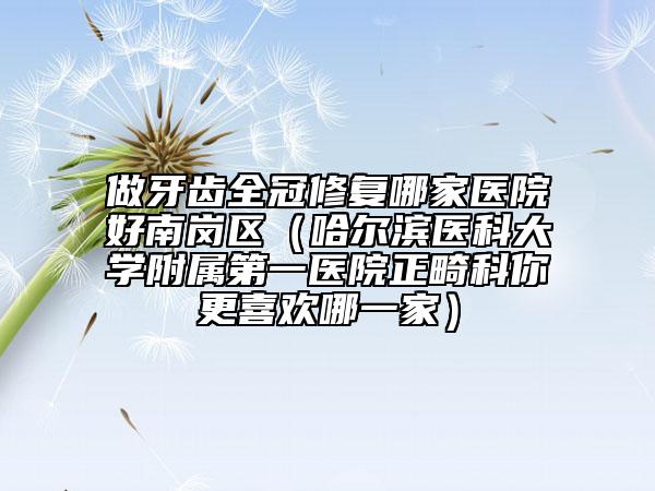 做牙齿全冠修复哪家医院好南岗区（哈尔滨医科大学附属第一医院正畸科你更喜欢哪一家）