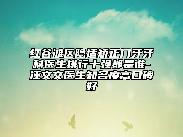 红谷滩区隐适矫正门牙牙科医生排行十强都是谁-汪文文医生知名度高口碑好