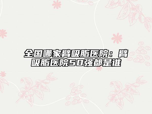 全国哪家臂吸脂医院：臂吸脂医院50强都是谁