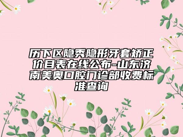 历下区隐秀隐形牙套矫正价目表在线公布-山东济南美奥口腔门诊部收费标准查询